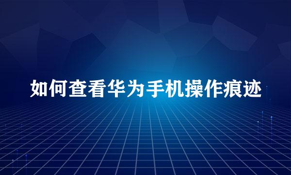如何查看华为手机操作痕迹