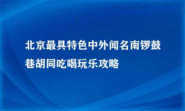 北京最具特色中外闻名南锣鼓巷胡同吃喝玩乐攻略