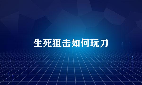 生死狙击如何玩刀