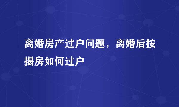 离婚房产过户问题，离婚后按揭房如何过户