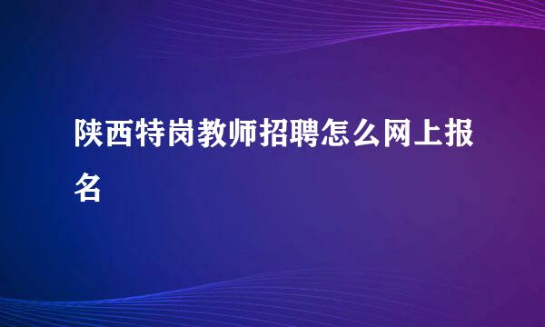 陕西特岗教师招聘怎么网上报名