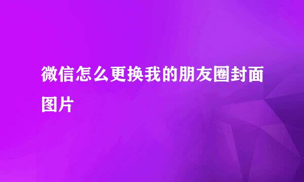 微信怎么更换我的朋友圈封面图片