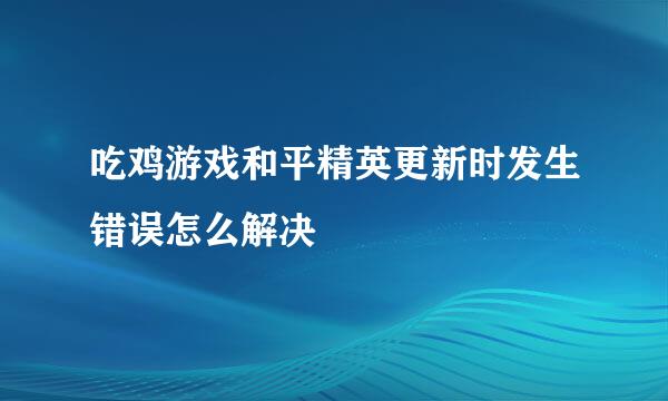吃鸡游戏和平精英更新时发生错误怎么解决