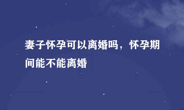 妻子怀孕可以离婚吗，怀孕期间能不能离婚