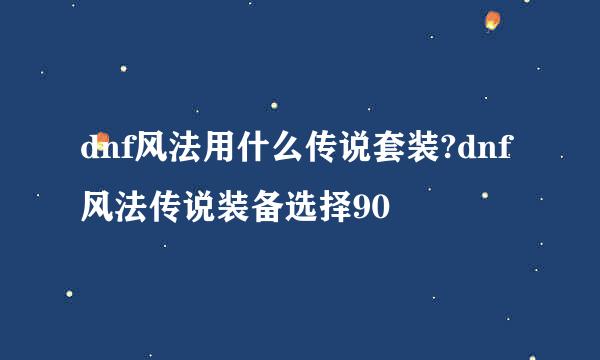 dnf风法用什么传说套装?dnf风法传说装备选择90