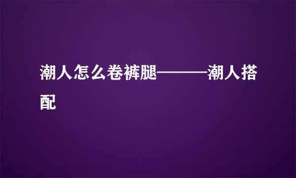 潮人怎么卷裤腿———潮人搭配