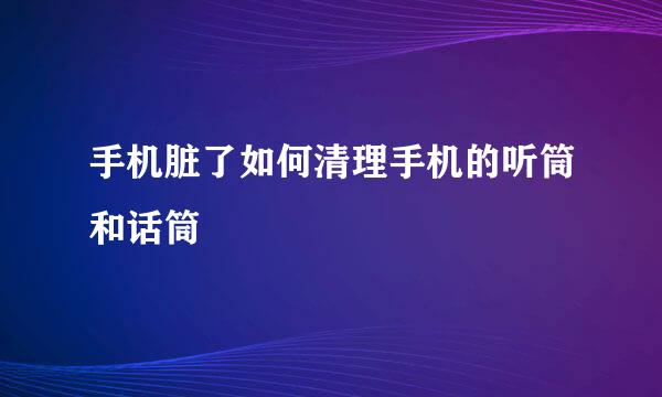 手机脏了如何清理手机的听筒和话筒