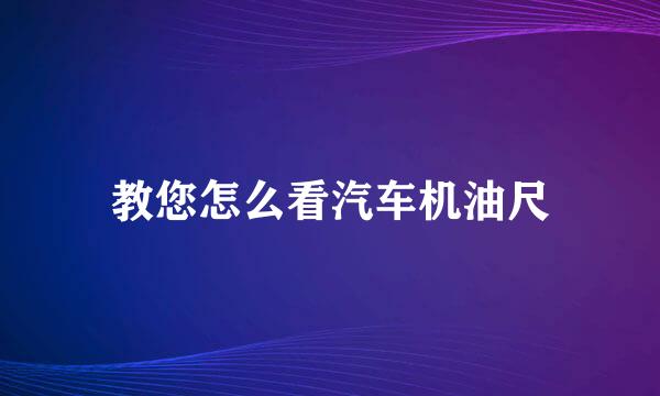 教您怎么看汽车机油尺