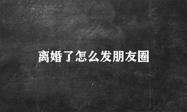 离婚了怎么发朋友圈