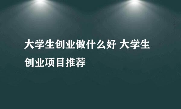 大学生创业做什么好 大学生创业项目推荐