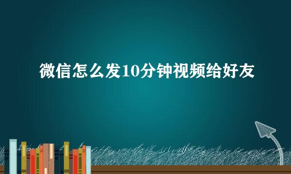 微信怎么发10分钟视频给好友