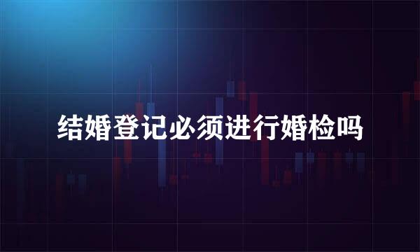 结婚登记必须进行婚检吗
