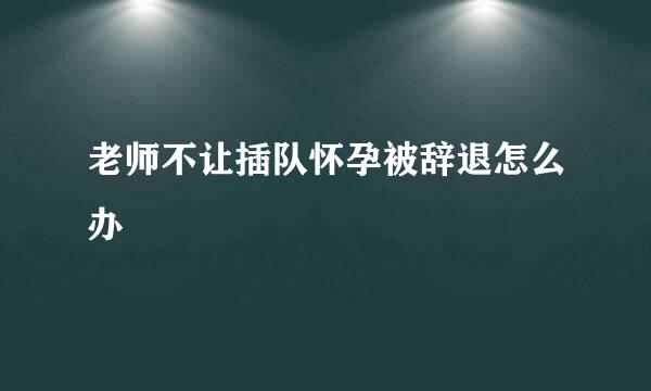 老师不让插队怀孕被辞退怎么办