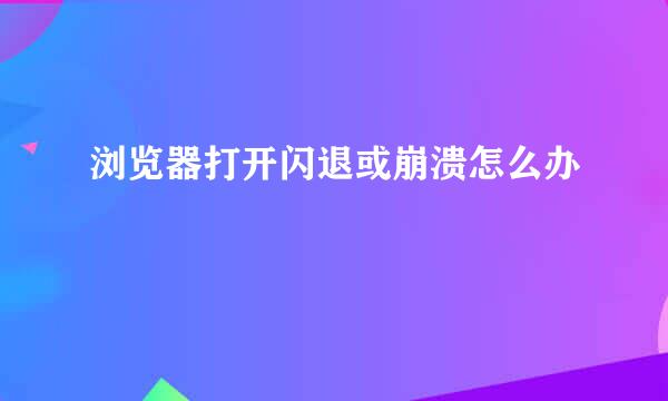 浏览器打开闪退或崩溃怎么办