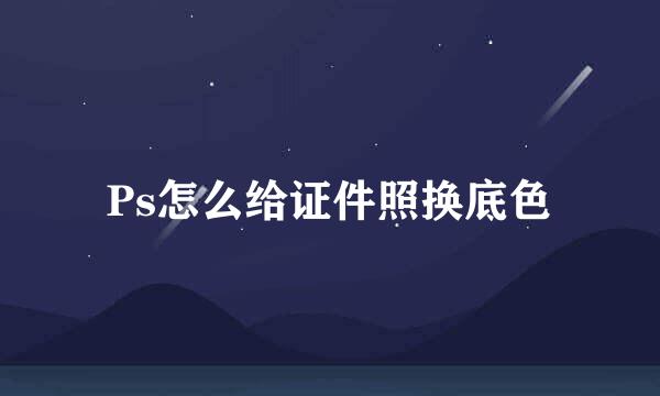Ps怎么给证件照换底色
