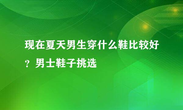 现在夏天男生穿什么鞋比较好？男士鞋子挑选