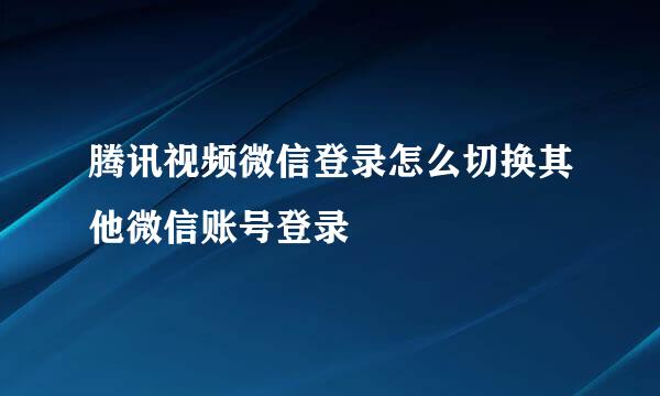 腾讯视频微信登录怎么切换其他微信账号登录