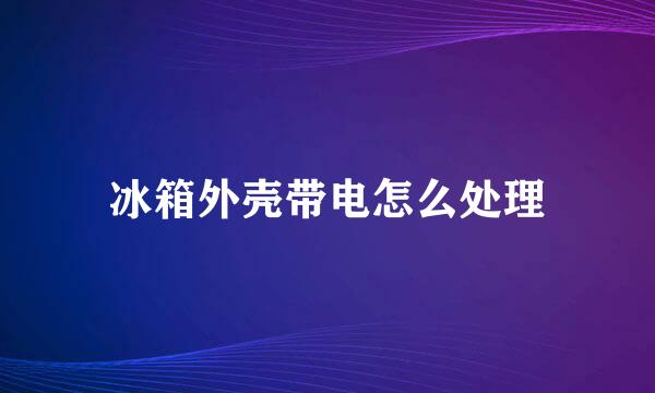 冰箱外壳带电怎么处理
