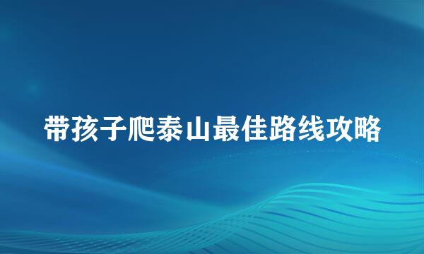 带孩子爬泰山最佳路线攻略