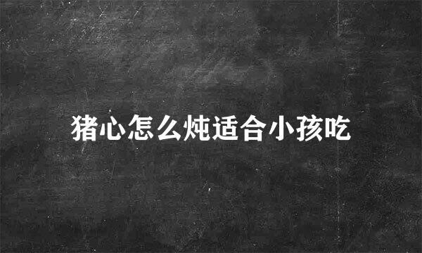 猪心怎么炖适合小孩吃