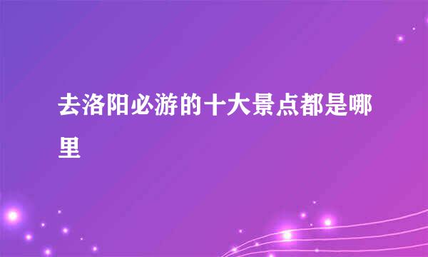 去洛阳必游的十大景点都是哪里