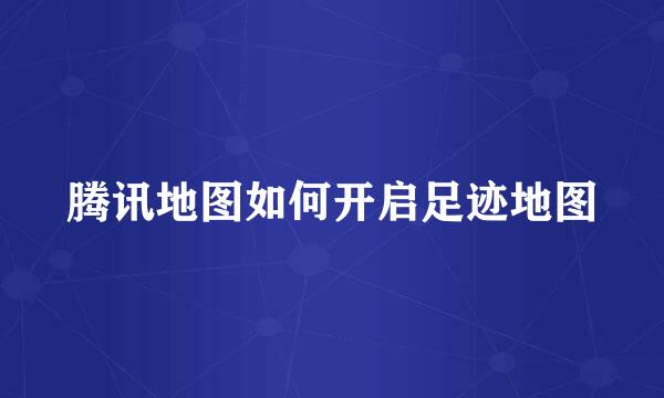 腾讯地图如何开启足迹地图