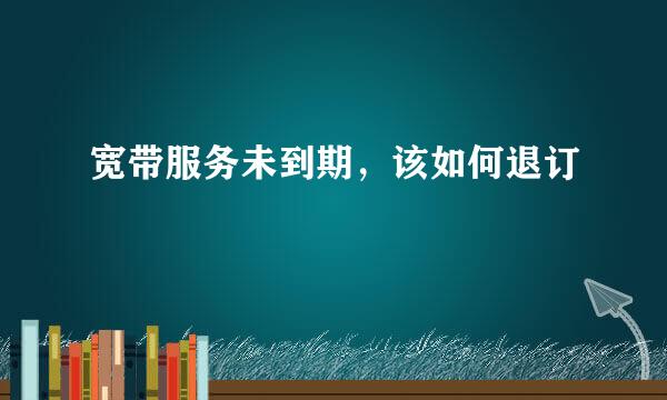 宽带服务未到期，该如何退订