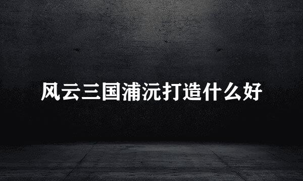 风云三国浦沅打造什么好
