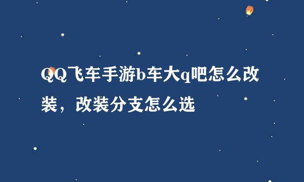 QQ飞车手游b车大q吧怎么改装，改装分支怎么选
