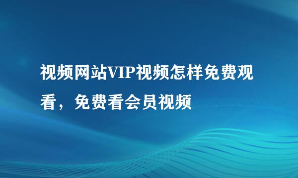 视频网站VIP视频怎样免费观看，免费看会员视频