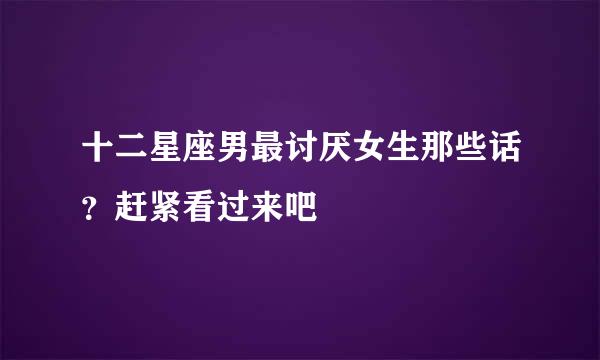 十二星座男最讨厌女生那些话？赶紧看过来吧