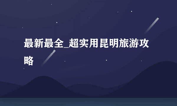最新最全_超实用昆明旅游攻略