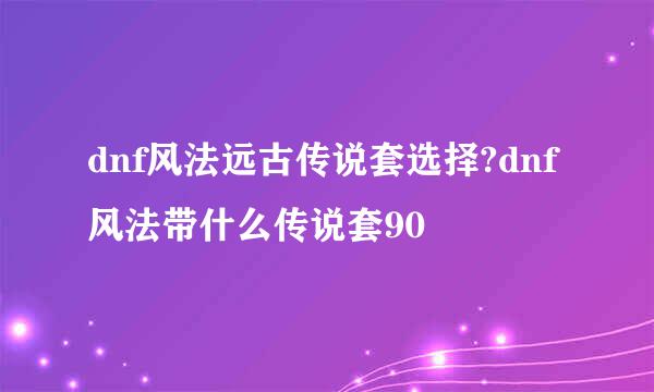 dnf风法远古传说套选择?dnf风法带什么传说套90