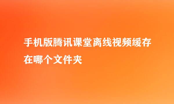 手机版腾讯课堂离线视频缓存在哪个文件夹