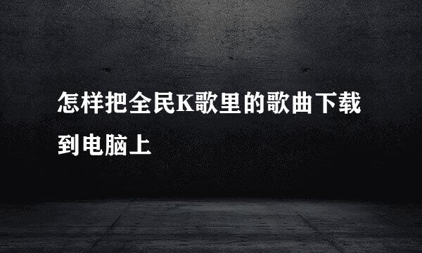 怎样把全民K歌里的歌曲下载到电脑上