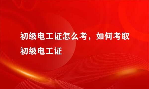 初级电工证怎么考，如何考取初级电工证