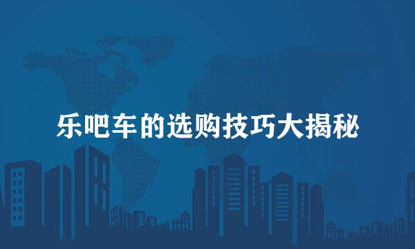 乐吧车的选购技巧大揭秘