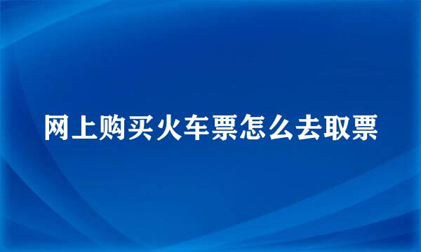 网上购买火车票怎么去取票