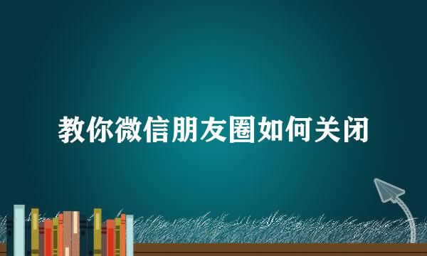 教你微信朋友圈如何关闭