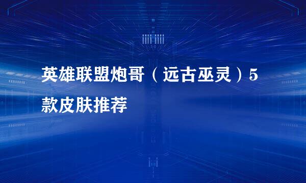 英雄联盟炮哥（远古巫灵）5款皮肤推荐