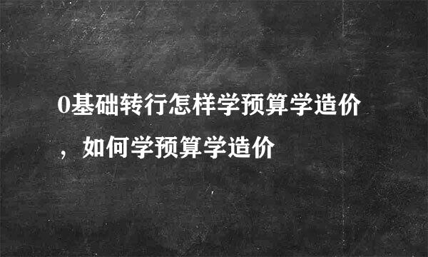 0基础转行怎样学预算学造价，如何学预算学造价