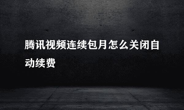 腾讯视频连续包月怎么关闭自动续费