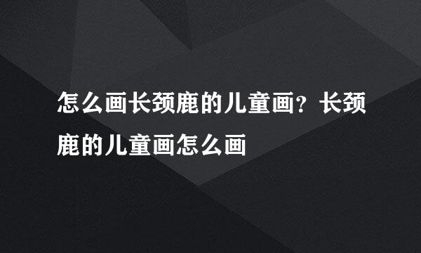怎么画长颈鹿的儿童画？长颈鹿的儿童画怎么画