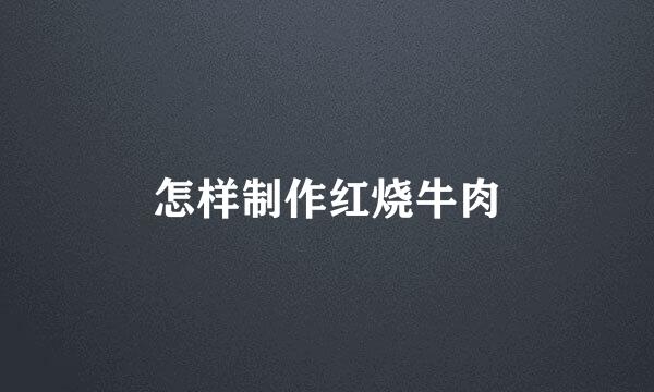 怎样制作红烧牛肉