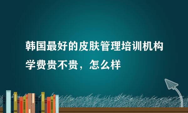 韩国最好的皮肤管理培训机构学费贵不贵，怎么样