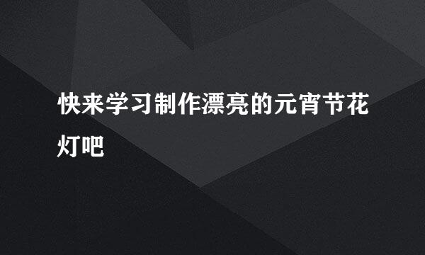 快来学习制作漂亮的元宵节花灯吧