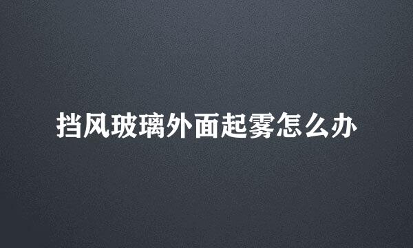 挡风玻璃外面起雾怎么办