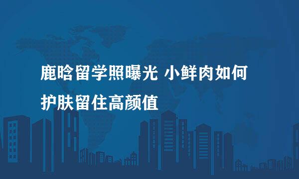 鹿晗留学照曝光 小鲜肉如何护肤留住高颜值