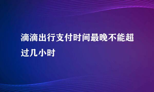 滴滴出行支付时间最晚不能超过几小时
