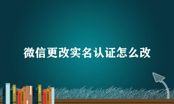 微信更改实名认证怎么改
